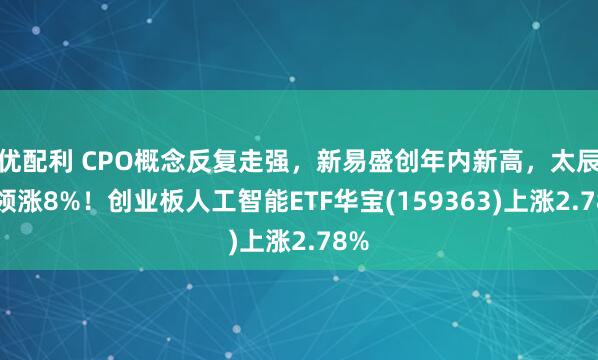 优配利 CPO概念反复走强，新易盛创年内新高，太辰光领涨8%！创业板人工智能ETF华宝(159363)上涨2.78%