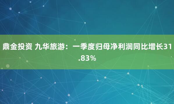 鼎金投资 九华旅游：一季度归母净利润同比增长31.83%