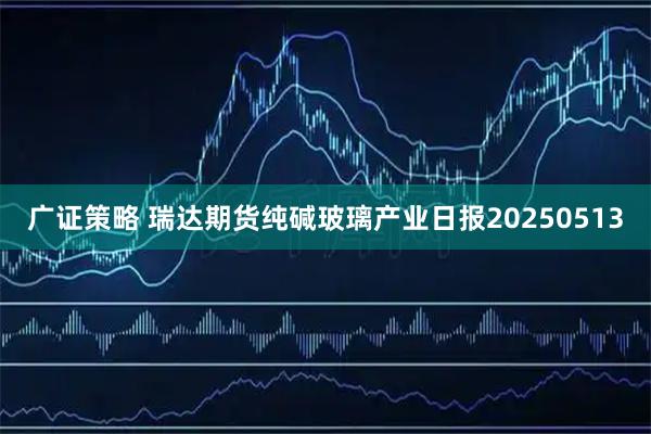 广证策略 瑞达期货纯碱玻璃产业日报20250513