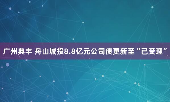 广州典丰 舟山城投8.8亿元公司债更新至“已受理”