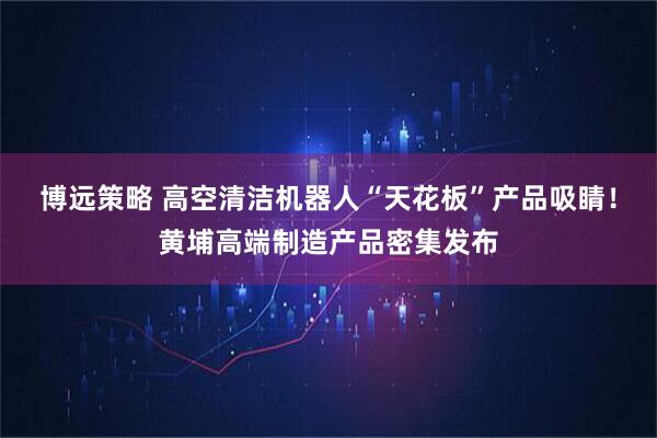 博远策略 高空清洁机器人“天花板”产品吸睛!黄埔高端制造产品密集发布