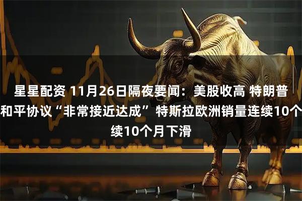 星星配资 11月26日隔夜要闻：美股收高 特朗普称俄乌和平协议“非常接近达成” 特斯拉欧洲销量连续10个月下滑