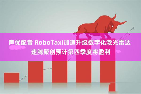声优配音 RoboTaxi加速升级数字化激光雷达 速腾聚创预计第四季度将盈利
