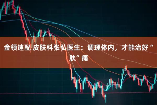 金领速配 皮肤科张弘医生：调理体内，才能治好“肤”痛