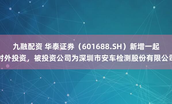九融配资 华泰证券（601688.SH）新增一起对外投资，被投资公司为深圳市安车检测股份有限公司