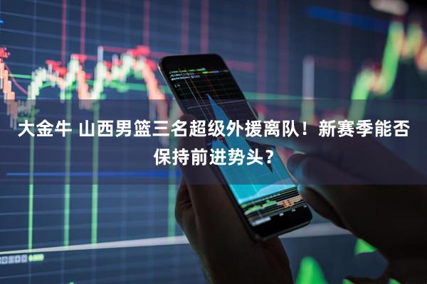 大金牛 山西男篮三名超级外援离队！新赛季能否保持前进势头？
