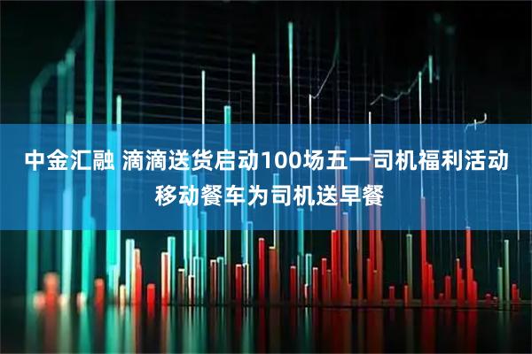 中金汇融 滴滴送货启动100场五一司机福利活动 移动餐车为司机送早餐