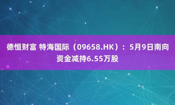 德恒财富 特海国际（09658.HK）：5月9日南向资金减持6.55万股