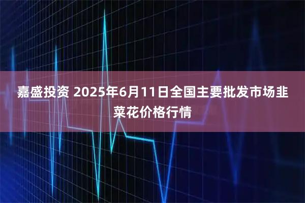 嘉盛投资 2025年6月11日全国主要批发市场韭菜花价格行情