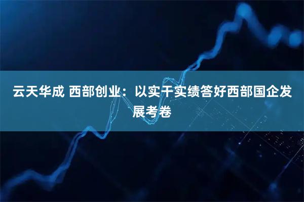 云天华成 西部创业：以实干实绩答好西部国企发展考卷