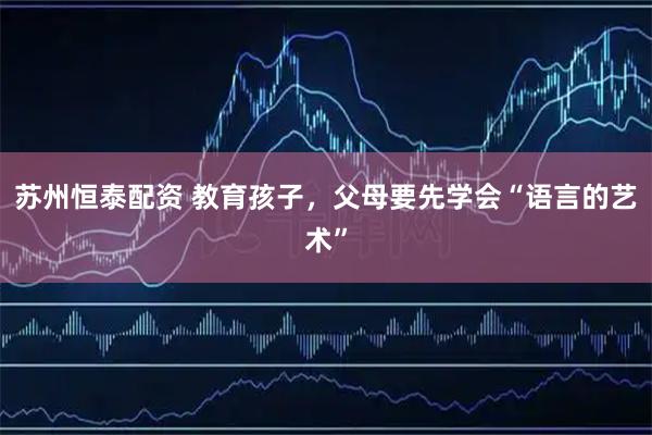 苏州恒泰配资 教育孩子，父母要先学会“语言的艺术”