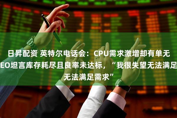 日昇配资 英特尔电话会：CPU需求激增却有单无货！CEO坦言库存耗尽且良率未达标，“我很失望无法满足需求”