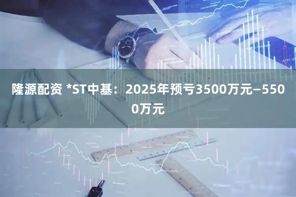 隆源配资 *ST中基：2025年预亏3500万元—5500万元