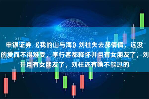 申银证券 《我的山与海》刘柱失去郝倩倩，远没有李行客对方婉之的爱而不得难受，李行客都释怀并且有女朋友了，刘柱还有啥不能过的