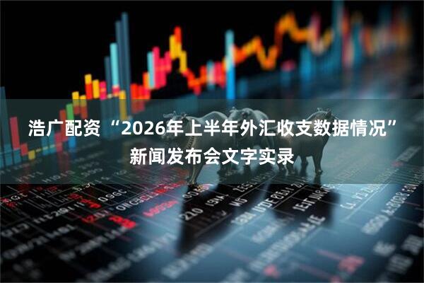 浩广配资 “2026年上半年外汇收支数据情况”新闻发布会文字实录